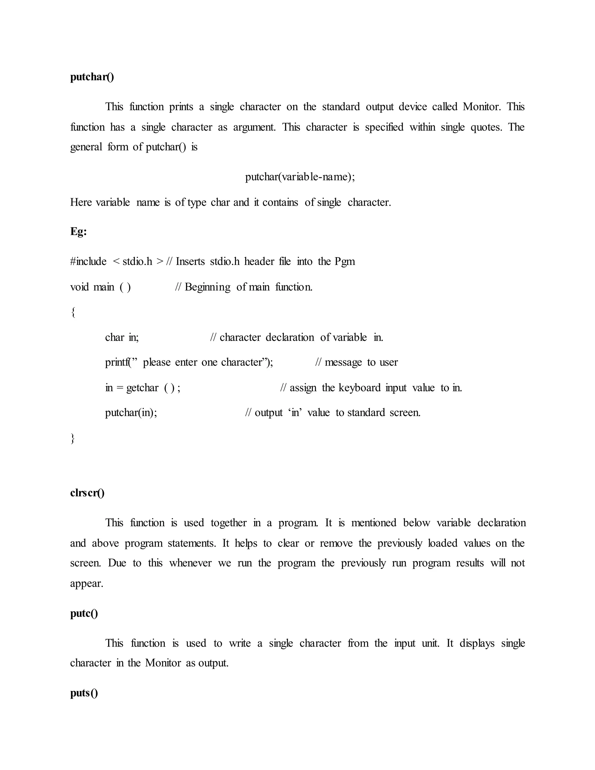 putchar()
This function prints a single character on the standard output device called Monitor. This
function has a single character as argument. This character is specified within single quotes. The
general form of putchar() is
putchar(variable-name);
Here variable name is of type char and it contains of single character.
Eg:
#include < stdio.h > // Inserts stdio.h header file into the Pgm
void main ( ) // Beginning of main function.
{
char in; // character declaration of variable in.
printf(” please enter one character”); // message to user
in = getchar ( ) ; // assign the keyboard input value to in.
putchar(in); // output ‘in’ value to standard screen.
}
clrscr()
This function is used together in a program. It is mentioned below variable declaration
and above program statements. It helps to clear or remove the previously loaded values on the
screen. Due to this whenever we run the program the previously run program results will not
appear.
putc()
This function is used to write a single character from the input unit. It displays single
character in the Monitor as output.
puts()
 