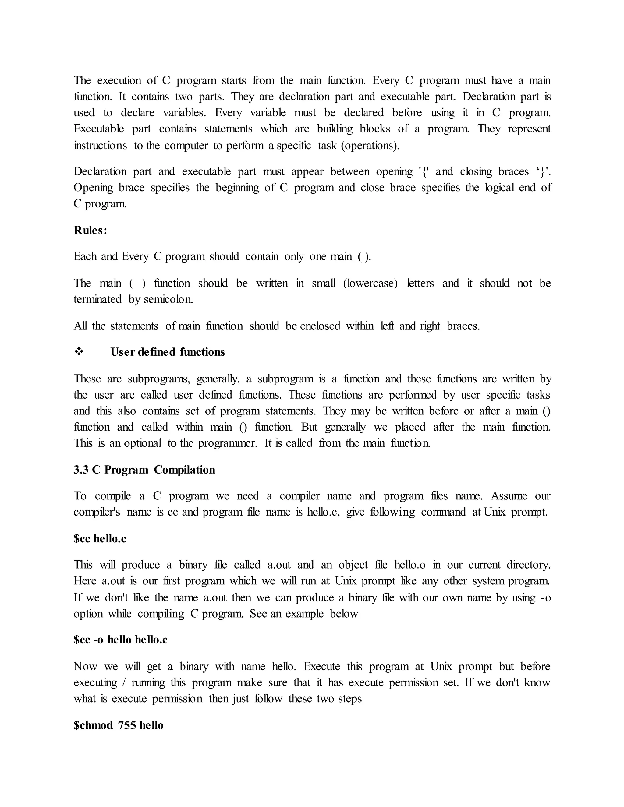 The execution of C program starts from the main function. Every C program must have a main
function. It contains two parts. They are declaration part and executable part. Declaration part is
used to declare variables. Every variable must be declared before using it in C program.
Executable part contains statements which are building blocks of a program. They represent
instructions to the computer to perform a specific task (operations).
Declaration part and executable part must appear between opening '{' and closing braces ‘}'.
Opening brace specifies the beginning of C program and close brace specifies the logical end of
C program.
Rules:
Each and Every C program should contain only one main ( ).
The main ( ) function should be written in small (lowercase) letters and it should not be
terminated by semicolon.
All the statements of main function should be enclosed within left and right braces.
 User defined functions
These are subprograms, generally, a subprogram is a function and these functions are written by
the user are called user defined functions. These functions are performed by user specific tasks
and this also contains set of program statements. They may be written before or after a main ()
function and called within main () function. But generally we placed after the main function.
This is an optional to the programmer. It is called from the main function.
3.3 C Program Compilation
To compile a C program we need a compiler name and program files name. Assume our
compiler's name is cc and program file name is hello.c, give following command at Unix prompt.
$cc hello.c
This will produce a binary file called a.out and an object file hello.o in our current directory.
Here a.out is our first program which we will run at Unix prompt like any other system program.
If we don't like the name a.out then we can produce a binary file with our own name by using -o
option while compiling C program. See an example below
$cc -o hello hello.c
Now we will get a binary with name hello. Execute this program at Unix prompt but before
executing / running this program make sure that it has execute permission set. If we don't know
what is execute permission then just follow these two steps
$chmod 755 hello
 