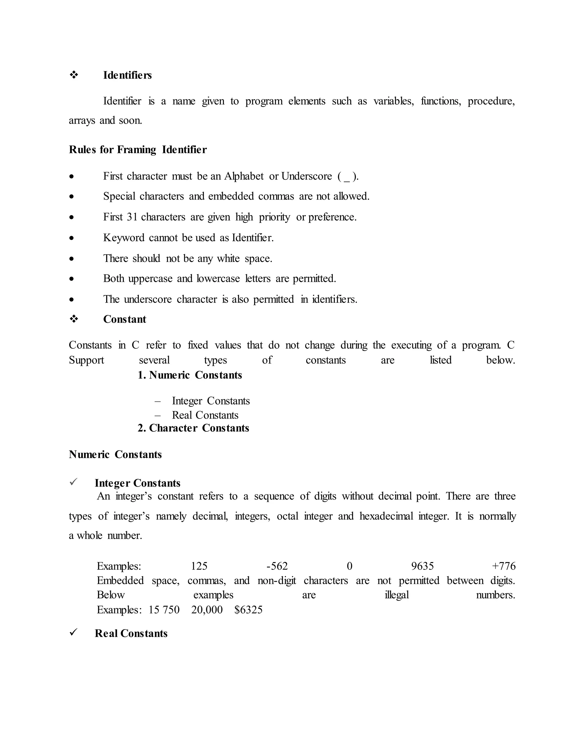  Identifiers
Identifier is a name given to program elements such as variables, functions, procedure,
arrays and soon.
Rules for Framing Identifier
 First character must be an Alphabet or Underscore ( _ ).
 Special characters and embedded commas are not allowed.
 First 31 characters are given high priority or preference.
 Keyword cannot be used as Identifier.
 There should not be any white space.
 Both uppercase and lowercase letters are permitted.
 The underscore character is also permitted in identifiers.
 Constant
Constants in C refer to fixed values that do not change during the executing of a program. C
Support several types of constants are listed below.
1. Numeric Constants
– Integer Constants
– Real Constants
2. Character Constants
Numeric Constants
 Integer Constants
An integer’s constant refers to a sequence of digits without decimal point. There are three
types of integer’s namely decimal, integers, octal integer and hexadecimal integer. It is normally
a whole number.
Examples: 125 -562 0 9635 +776
Embedded space, commas, and non-digit characters are not permitted between digits.
Below examples are illegal numbers.
Examples: 15 750 20,000 $6325
 Real Constants
 