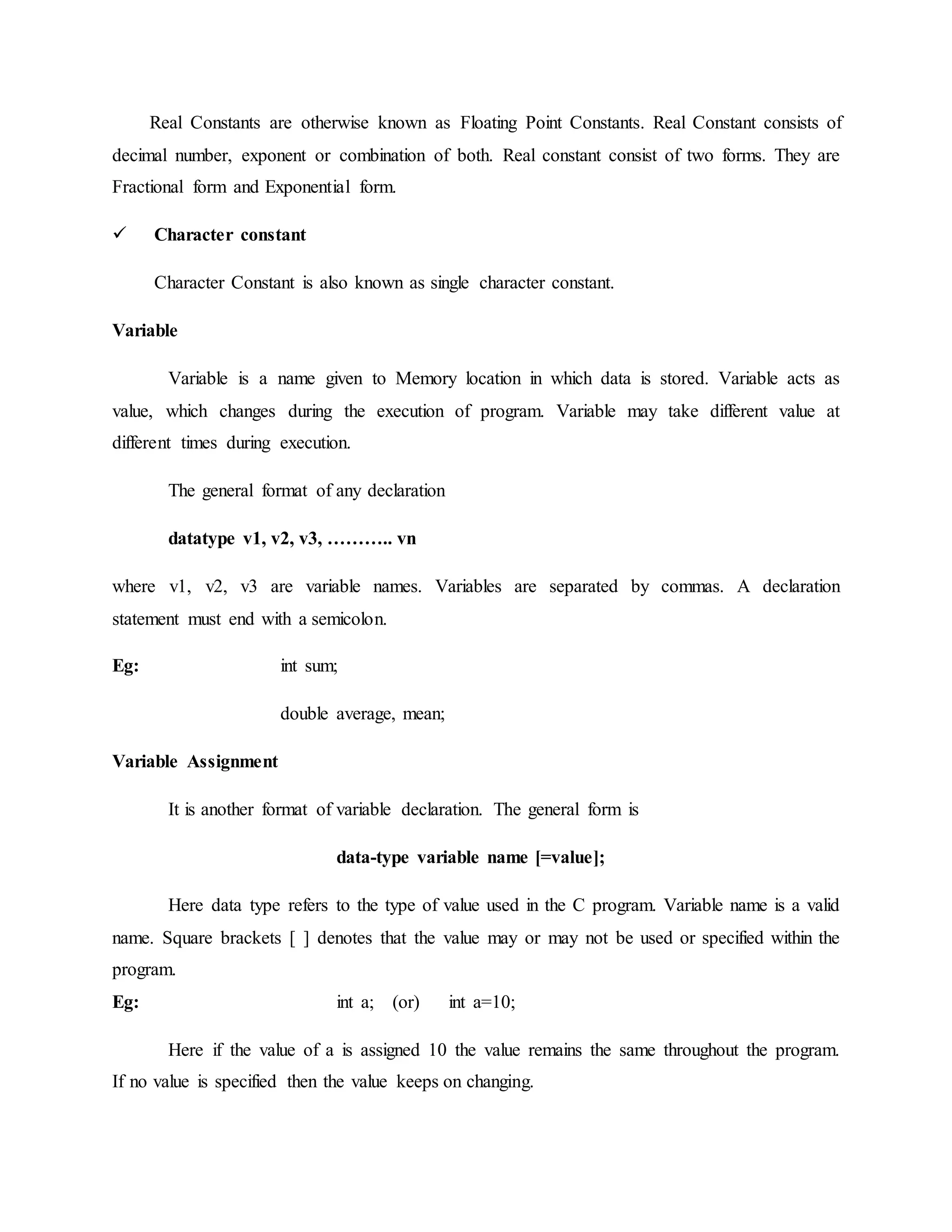 Real Constants are otherwise known as Floating Point Constants. Real Constant consists of
decimal number, exponent or combination of both. Real constant consist of two forms. They are
Fractional form and Exponential form.
 Character constant
Character Constant is also known as single character constant.
Variable
Variable is a name given to Memory location in which data is stored. Variable acts as
value, which changes during the execution of program. Variable may take different value at
different times during execution.
The general format of any declaration
datatype v1, v2, v3, ……….. vn
where v1, v2, v3 are variable names. Variables are separated by commas. A declaration
statement must end with a semicolon.
Eg: int sum;
double average, mean;
Variable Assignment
It is another format of variable declaration. The general form is
data-type variable name [=value];
Here data type refers to the type of value used in the C program. Variable name is a valid
name. Square brackets [ ] denotes that the value may or may not be used or specified within the
program.
Eg: int a; (or) int a=10;
Here if the value of a is assigned 10 the value remains the same throughout the program.
If no value is specified then the value keeps on changing.
 