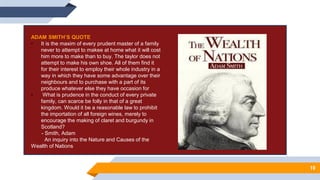 10
ADAM SMITH’S QUOTE
• It is the maxim of every prudent master of a family
never to attempt to makee at home what it will cost
him more to make than to buy. The taylor does not
attempt to make his own shoe. All of them find it
for their interest to employ their whole industry in a
way in which they have some advantage over their
neighbours and to purchase with a part of its
produce whatever else they have occasion for
• What is prudence in the conduct of every private
family, can scarce be folly in that of a great
kingdom. Would it be a reasonable law to prohibit
the importation of all foreign wines, merely to
encourage the making of claret and burgundy in
Scotland?
- Smith, Adam
An inquiry into the Nature and Causes of the
Wealth of Nations
 