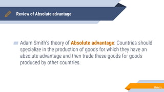 Review of Absolute advantage
▰ Adam Smith’s theory of Absolute advantage: Countries should
specialize in the production of goods for which they have an
absolute advantage and then trade these goods for goods
produced by other countries.
Slide 11
 