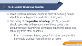 The Concept of Comparative Advantage
▰ David Ricardo asked what happens when one country has an
absolute advantage in the production of all goods.
▰ The theory of comparative advantage (1817) – countries
should specialize in the production of those goods they
produce most efficiently and buy goods that they produce less
efficiently from other countries
▻ Even if this means buying goods from other countries that
they could produce more efficiently at home
Slide 12
 