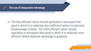 The Law of Comparative Advantage
▰ The less efficient nation should specialize in and export the
good in which it is relatively less inefficient (where its absolute
disadvantage is least). The more efficient nation should
specialize in and export that good in which it is relatively more
efficient (where absolute advantage is greatest)
Slide 13
 