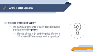 A One-Factor Economy
▰ Relative Prices and Supply
▻ The particular amounts of each good produced
are determined by prices.
▻ If price of rice is $4 and the price of steel is
$7, what will Vietnamese workers produce?
Slide 21
 