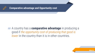 Comparative advantage and Opportunity cost
▰ A country has a comparative advantage in producing a
good if the opportunity cost of producing that good is
lower in the country than it is in other countries.
Slide 26
 