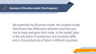 Summary of Ricardian model (Paul Krugman)
1. We examined the Ricardian model, the simplest model
that shows how differences between countries give
rise to trade and gains from trade. In this model, labor
is the only factor of production, and countries differ
only in the productivity of labor in different countries.
Slide 27
 