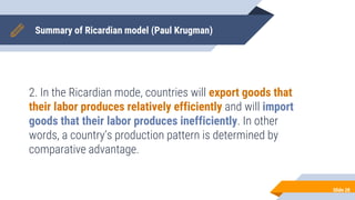 Summary of Ricardian model (Paul Krugman)
2. In the Ricardian mode, countries will export goods that
their labor produces relatively efficiently and will import
goods that their labor produces inefficiently. In other
words, a country’s production pattern is determined by
comparative advantage.
Slide 28
 
