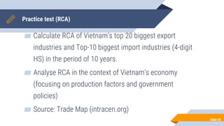 Practice test (RCA)
▰ Calculate RCA of Vietnam’s top 20 biggest export
industries and Top-10 biggest import industries (4-digit
HS) in the period of 10 years.
▰ Analyse RCA in the context of Vietnam’s economy
(focusing on production factors and government
policies)
▰ Source: Trade Map (intracen.org)
Slide 34
code of products
 