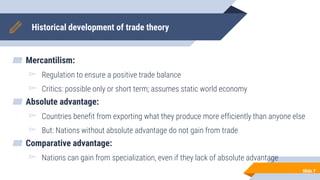 Historical development of trade theory
▰ Mercantilism:
▻ Regulation to ensure a positive trade balance
▻ Critics: possible only or short term; assumes static world economy
▰ Absolute advantage:
▻ Countries benefit from exporting what they produce more efficiently than anyone else
▻ But: Nations without absolute advantage do not gain from trade
▰ Comparative advantage:
▻ Nations can gain from specialization, even if they lack of absolute advantage
Slide 7
 