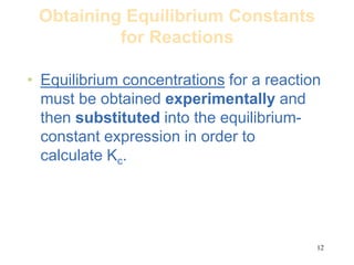 12
Obtaining Equilibrium Constants
for Reactions
• Equilibrium concentrations for a reaction
must be obtained experimentally and
then substituted into the equilibrium-
constant expression in order to
calculate Kc.
 