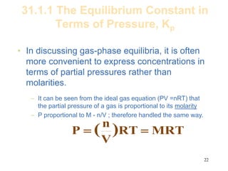 22
31.1.1 The Equilibrium Constant in
Terms of Pressure, Kp
• In discussing gas-phase equilibria, it is often
more convenient to express concentrations in
terms of partial pressures rather than
molarities.
– It can be seen from the ideal gas equation (PV =nRT) that
the partial pressure of a gas is proportional to its molarity
– P proportional to M - n/V ; therefore handled the same way.
MRT
RT
V
n
P )
( 

 