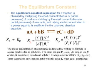 10
The Equilibrium Constant
• The equilibrium-constant expression for a reaction is
obtained by multiplying the equil concentrations ( or partial
pressures) of products, dividing by the equil concentrations (or
partial pressures) of reactants, and raising each concentration to
a power equal to its coefficient in the balanced chemical
equation.
dD
cC
bB
aA 

b
a
d
c
B
A
D
C
K
]
[
]
[
]
[
]
[
 b
B
a
A
d
D
c
C
p
P
P
P
P
K
)
(
)
(
)
(
)
(

c
The molar concentration of a substance is denoted by writing its formula in
square brackets for aq solutions. For gases can put Pa - atm. As long as use M
or atm, K is unitless; liquids and solids = 1; setup same for all K’s (Ka, Kb, etc.)
Temp dependent; any changes, ratio will still equal K when equil established
 