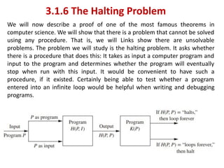 3.1.6 The Halting Problem
We will now describe a proof of one of the most famous theorems in
computer science. We will show that there is a problem that cannot be solved
using any procedure. That is, we will Links show there are unsolvable
problems. The problem we will study is the halting problem. It asks whether
there is a procedure that does this: It takes as input a computer program and
input to the program and determines whether the program will eventually
stop when run with this input. It would be convenient to have such a
procedure, if it existed. Certainly being able to test whether a program
entered into an infinite loop would be helpful when writing and debugging
programs.
 