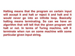 Halting means that the program on certain input
will accept it and halt or reject it and halt and it
would never go into an infinite loop. Basically
halting means terminating. So can we have an
algorithm that will tell that the given program will
halt or not. In terms of Turing machine, will it
terminate when run on some machine with some
particular given input string.
 