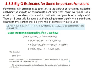 3.2.3 Big-O Estimates for Some Important Functions
Polynomials can often be used to estimate the growth of functions. Instead of
analyzing the growth of polynomials each time they occur, we would like a
result that can always be used to estimate the growth of a polynomial.
Theorem 1 does this. It shows that the leading term of a polynomial dominates
its growth by asserting that a polynomial of degree n or less is O(xn).
Using the triangle inequality, if x > 1 we have
 