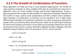 3.2.4 The Growth of Combinations of Functions
Many algorithms are made up of two or more separate subprocedures. The number of
steps used by a computer to solve a problem with input of a specified size using such an
algorithm is the sum of the number of steps used by these subprocedures. To give a
big-O estimate for the number of steps needed, it is necessary to find big-O estimates for
the number of steps used by each subprocedure and then combine these estimates.
Big-O estimates of combinations of functions can be provided if care is taken when
different big-O estimates are combined. In particular, it is often necessary to estimate the
growth of the sum and the product of two functions. What can be said if big-O estimates
for each of two functions are known? To see what sort of estimates hold for the sum and
the product of two functions, suppose that f1(x) is O(g1(x)) and f2(x) is O(g2(x)). From the
definition of big-O notation, there are constants C1, C2, k1, and k2 such that
 