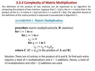 3.3.3 Complexity of Matrix Multiplication
The definition of the product of two matrices can be expressed as an algorithm for
computing the product of two matrices. Suppose that C = [cij] is the m × n matrix that is the
product of the m × k matrix A = [aij] and the k × n matrix B = [bij]. The algorithm based on
the definition of the matrix product is expressed in pseudocode in Algorithm 1.
Solution: There are n2 entries in the product of A and B. To find each entry
requires a total of n multiplications and n − 1 additions. Hence, a total of
n3 multiplications and n2(n − 1) additions are used.
 