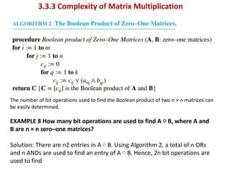 3.3.3 Complexity of Matrix Multiplication
The number of bit operations used to find the Boolean product of two n × n matrices can
be easily determined.
EXAMPLE 8 How many bit operations are used to find A ⊙ B, where A and
B are n × n zero–one matrices?
Solution: There are n2 entries in A ⊙ B. Using Algorithm 2, a total of n ORs
and n ANDs are used to find an entry of A ⊙ B. Hence, 2n bit operations are
used to find
 