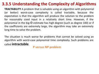 3.3.5 Understanding the Complexity of Algorithms
TRACTABILITY A problem that is solvable using an algorithm with polynomial
(or better) worst-case complexity is called tractable, because the
expectation is that the algorithm will produce the solution to the problem
for reasonably sized input in a relatively short time. However, if the
polynomial in the big-Θ estimate has high degree (such as degree 100) or if
the coefficients are extremely large, the algorithm may take an extremely
long time to solve the problem.
The situation is much worse for problems that cannot be solved using an
algorithm with worst-case polynomial time complexity. Such problems are
called intractable.
P versus NP problem
 