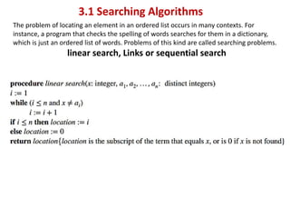 3.1 Searching Algorithms
The problem of locating an element in an ordered list occurs in many contexts. For
instance, a program that checks the spelling of words searches for them in a dictionary,
which is just an ordered list of words. Problems of this kind are called searching problems.
linear search, Links or sequential search
 