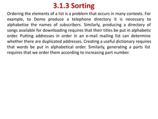 3.1.3 Sorting
Ordering the elements of a list is a problem that occurs in many contexts. For
example, to Demo produce a telephone directory it is necessary to
alphabetize the names of subscribers. Similarly, producing a directory of
songs available for downloading requires that their titles be put in alphabetic
order. Putting addresses in order in an e-mail mailing list can determine
whether there are duplicated addresses. Creating a useful dictionary requires
that words be put in alphabetical order. Similarly, generating a parts list
requires that we order them according to increasing part number.
 