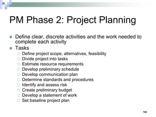 PM Phase 2: Project Planning
 Define clear, discrete activities and the work needed to
complete each activity
 Tasks
 Define project scope, alternatives, feasibility
 Divide project into tasks
 Estimate resource requirements
 Develop preliminary schedule
 Develop communication plan
 Determine standards and procedures
 Identify and assess risk
 Create preliminary budget
 Develop a statement of work
 Set baseline project plan
13
 