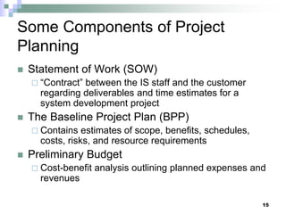 Some Components of Project
Planning
 Statement of Work (SOW)
 “Contract” between the IS staff and the customer
regarding deliverables and time estimates for a
system development project
 The Baseline Project Plan (BPP)
 Contains estimates of scope, benefits, schedules,
costs, risks, and resource requirements
 Preliminary Budget
 Cost-benefit analysis outlining planned expenses and
revenues
15
 