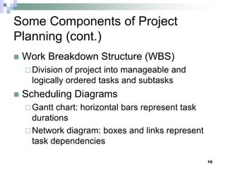 Some Components of Project
Planning (cont.)
 Work Breakdown Structure (WBS)
Division of project into manageable and
logically ordered tasks and subtasks
 Scheduling Diagrams
Gantt chart: horizontal bars represent task
durations
Network diagram: boxes and links represent
task dependencies
16
 