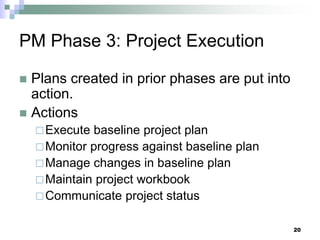 PM Phase 3: Project Execution
 Plans created in prior phases are put into
action.
 Actions
Execute baseline project plan
Monitor progress against baseline plan
Manage changes in baseline plan
Maintain project workbook
Communicate project status
20
 