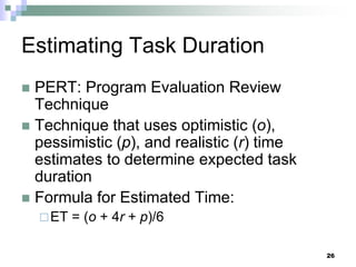 Estimating Task Duration
 PERT: Program Evaluation Review
Technique
 Technique that uses optimistic (o),
pessimistic (p), and realistic (r) time
estimates to determine expected task
duration
 Formula for Estimated Time:
ET = (o + 4r + p)/6
26
 