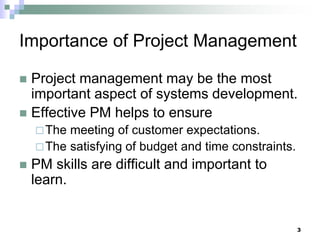 Importance of Project Management
 Project management may be the most
important aspect of systems development.
 Effective PM helps to ensure
The meeting of customer expectations.
The satisfying of budget and time constraints.
 PM skills are difficult and important to
learn.
3
 