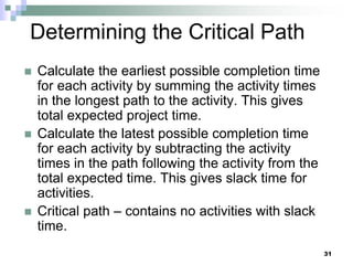 Determining the Critical Path
 Calculate the earliest possible completion time
for each activity by summing the activity times
in the longest path to the activity. This gives
total expected project time.
 Calculate the latest possible completion time
for each activity by subtracting the activity
times in the path following the activity from the
total expected time. This gives slack time for
activities.
 Critical path – contains no activities with slack
time.
31
 