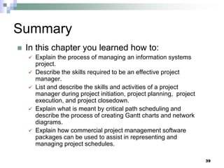 Summary
 In this chapter you learned how to:
 Explain the process of managing an information systems
project.
 Describe the skills required to be an effective project
manager.
 List and describe the skills and activities of a project
manager during project initiation, project planning, project
execution, and project closedown.
 Explain what is meant by critical path scheduling and
describe the process of creating Gantt charts and network
diagrams.
 Explain how commercial project management software
packages can be used to assist in representing and
managing project schedules.
39
 