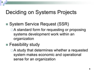 Deciding on Systems Projects
 System Service Request (SSR)
A standard form for requesting or proposing
systems development work within an
organization
 Feasibility study
A study that determines whether a requested
system makes economic and operational
sense for an organization
5
 