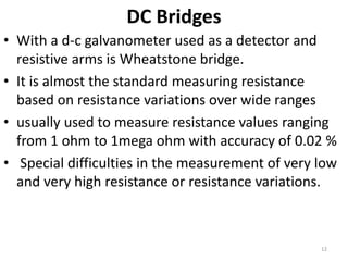 DC Bridges
• With a d-c galvanometer used as a detector and
resistive arms is Wheatstone bridge.
• It is almost the standard measuring resistance
based on resistance variations over wide ranges
• usually used to measure resistance values ranging
from 1 ohm to 1mega ohm with accuracy of 0.02 %
• Special difficulties in the measurement of very low
and very high resistance or resistance variations.
12
 