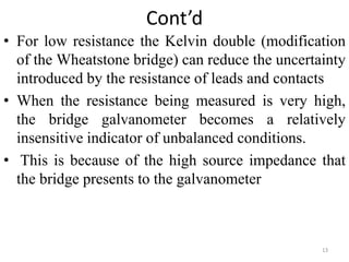 Cont’d
• For low resistance the Kelvin double (modification
of the Wheatstone bridge) can reduce the uncertainty
introduced by the resistance of leads and contacts
• When the resistance being measured is very high,
the bridge galvanometer becomes a relatively
insensitive indicator of unbalanced conditions.
• This is because of the high source impedance that
the bridge presents to the galvanometer
13
 