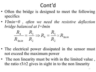 Cont’d
• Often the bridge is designed to meet the following
specifics
• VImin=0 , often we need the resistive deflection
bridge balanced at I=Imin
• The electrical power dissipated in the sensor must
not exceed the maximum power
• The non linearity must be with in the limited value ,
the ratio r3/r2 gives in sight in to the non linearity
17
 