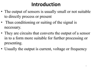 Introduction
• The output of sensors is usually small or not suitable
to directly process or present
• Thus conditioning or suiting of the signal is
necessary.
• They are circuits that converts the output of a sensor
in to a form more suitable for further processing or
presenting.
• Usually the output is current, voltage or frequency
2
 