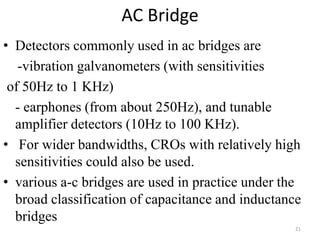 AC Bridge
• Detectors commonly used in ac bridges are
-vibration galvanometers (with sensitivities
of 50Hz to 1 KHz)
- earphones (from about 250Hz), and tunable
amplifier detectors (10Hz to 100 KHz).
• For wider bandwidths, CROs with relatively high
sensitivities could also be used.
• various a-c bridges are used in practice under the
broad classification of capacitance and inductance
bridges
21
 