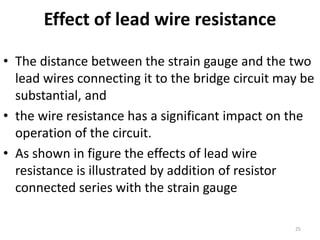 Effect of lead wire resistance
• The distance between the strain gauge and the two
lead wires connecting it to the bridge circuit may be
substantial, and
• the wire resistance has a significant impact on the
operation of the circuit.
• As shown in figure the effects of lead wire
resistance is illustrated by addition of resistor
connected series with the strain gauge
25
 