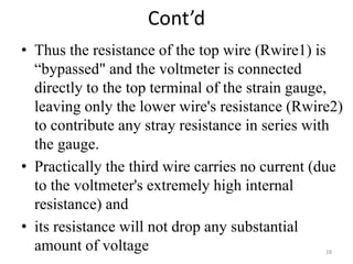 Cont’d
• Thus the resistance of the top wire (Rwire1) is
“bypassed" and the voltmeter is connected
directly to the top terminal of the strain gauge,
leaving only the lower wire's resistance (Rwire2)
to contribute any stray resistance in series with
the gauge.
• Practically the third wire carries no current (due
to the voltmeter's extremely high internal
resistance) and
• its resistance will not drop any substantial
amount of voltage 28
 