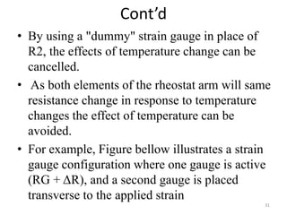 Cont’d
• By using a "dummy" strain gauge in place of
R2, the effects of temperature change can be
cancelled.
• As both elements of the rheostat arm will same
resistance change in response to temperature
changes the effect of temperature can be
avoided.
• For example, Figure bellow illustrates a strain
gauge configuration where one gauge is active
(RG + ΔR), and a second gauge is placed
transverse to the applied strain
31
 