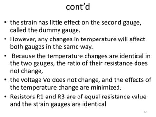 cont’d
• the strain has little effect on the second gauge,
called the dummy gauge.
• However, any changes in temperature will affect
both gauges in the same way.
• Because the temperature changes are identical in
the two gauges, the ratio of their resistance does
not change,
• the voltage Vo does not change, and the effects of
the temperature change are minimized.
• Resistors R1 and R3 are of equal resistance value
and the strain gauges are identical
32
 