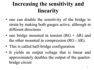 Increasing the sensitivity and
linearity
• one can double the sensitivity of the bridge to
strain by making both gauges active, although in
different directions
• one bridge mounted in tension (RG + ΔR) and
the other mounted in compression (RG - ΔR).
• This is called half-bridge configuration
• It yields an output voltage that is linear and
approximately doubles the output of the quarter-
bridge circuit
34
 