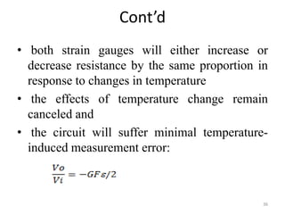 Cont’d
• both strain gauges will either increase or
decrease resistance by the same proportion in
response to changes in temperature
• the effects of temperature change remain
canceled and
• the circuit will suffer minimal temperature-
induced measurement error:
36
 