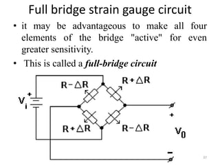 Full bridge strain gauge circuit
• it may be advantageous to make all four
elements of the bridge "active" for even
greater sensitivity.
• This is called a full-bridge circuit
37
 