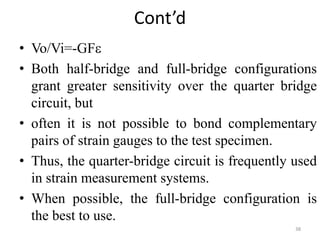 Cont’d
• Vo/Vi=-GF
• Both half-bridge and full-bridge configurations
grant greater sensitivity over the quarter bridge
circuit, but
• often it is not possible to bond complementary
pairs of strain gauges to the test specimen.
• Thus, the quarter-bridge circuit is frequently used
in strain measurement systems.
• When possible, the full-bridge configuration is
the best to use.
38
 