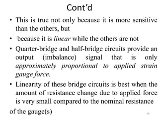 Cont’d
• This is true not only because it is more sensitive
than the others, but
• because it is linear while the others are not
• Quarter-bridge and half-bridge circuits provide an
output (imbalance) signal that is only
approximately proportional to applied strain
gauge force.
• Linearity of these bridge circuits is best when the
amount of resistance change due to applied force
is very small compared to the nominal resistance
of the gauge(s) 39
 