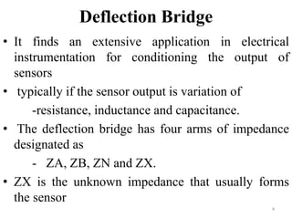Deflection Bridge
• It finds an extensive application in electrical
instrumentation for conditioning the output of
sensors
• typically if the sensor output is variation of
-resistance, inductance and capacitance.
• The deflection bridge has four arms of impedance
designated as
- ZA, ZB, ZN and ZX.
• ZX is the unknown impedance that usually forms
the sensor
4
 